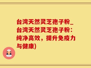 台湾天然灵芝孢子粉_台湾天然灵芝孢子粉：纯净高效，提升免疫力与健康)