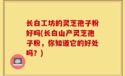 长白工坊的灵芝孢子粉好吗(长白山产灵芝孢子粉，你知道它的好处吗？)