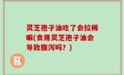 灵芝孢子油吃了会拉稀嘛(食用灵芝孢子油会导致腹泻吗？)