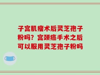 子宫肌瘤术后灵芝孢子粉吗？宫颈癌手术之后可以服用灵芝孢子粉吗