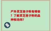 户外灵芝孢子粉有哪些？了解灵芝孢子粉的品种和功效？