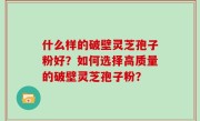 什么样的破壁灵芝孢子粉好？如何选择高质量的破壁灵芝孢子粉？