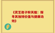 《灵芝孢子粉天植:探寻其独特价值与健康功效》