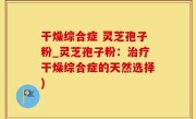 干燥综合症 灵芝孢子粉_灵芝孢子粉：治疗干燥综合症的天然选择)