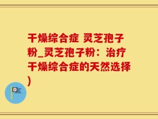 干燥综合症 灵芝孢子粉_灵芝孢子粉：治疗干燥综合症的天然选择)