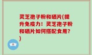 灵芝孢子粉和硒片(提升免疫力！灵芝孢子粉和硒片如何搭配食用？)