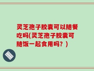 灵芝孢子胶囊可以随餐吃吗(灵芝孢子胶囊可随饭一起食用吗？)