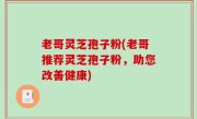 老哥灵芝孢子粉(老哥推荐灵芝孢子粉，助您改善健康)