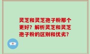 灵芝和灵芝孢子粉那个更好？解析灵芝和灵芝孢子粉的区别和优劣？