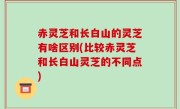 赤灵芝和长白山的灵芝有啥区别(比较赤灵芝和长白山灵芝的不同点)