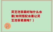 灵芝泡茶最好加什么水果(如何搭配水果让灵芝泡茶更美味？)