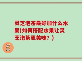 灵芝泡茶最好加什么水果(如何搭配水果让灵芝泡茶更美味？)