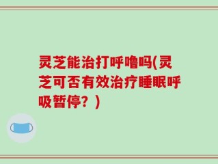 灵芝能治打呼噜吗(灵芝可否有效治疗睡眠呼吸暂停？)