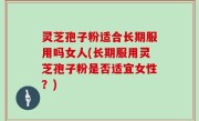 灵芝孢子粉适合长期服用吗女人(长期服用灵芝孢子粉是否适宜女性？)