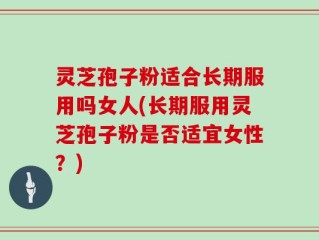 灵芝孢子粉适合长期服用吗女人(长期服用灵芝孢子粉是否适宜女性？)