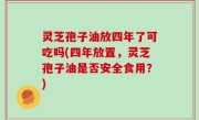 灵芝孢子油放四年了可吃吗(四年放置，灵芝孢子油是否安全食用？)