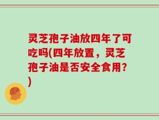 灵芝孢子油放四年了可吃吗(四年放置，灵芝孢子油是否安全食用？)