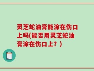 灵芝蛇油膏能涂在伤口上吗(能否用灵芝蛇油膏涂在伤口上？)