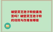 破壁灵芝孢子粉胶囊有苦吗？破壁灵芝孢子粉的功效与作用有哪些