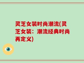 灵芝女装时尚潮流(灵芝女装：潮流经典时尚再定义)