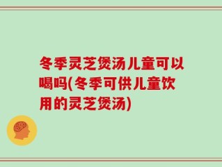 冬季灵芝煲汤儿童可以喝吗(冬季可供儿童饮用的灵芝煲汤)