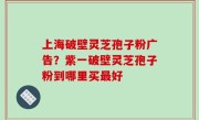 上海破壁灵芝孢子粉广告？紫一破壁灵芝孢子粉到哪里买最好