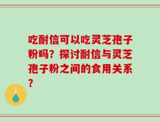 吃耐信可以吃灵芝孢子粉吗？探讨耐信与灵芝孢子粉之间的食用关系？