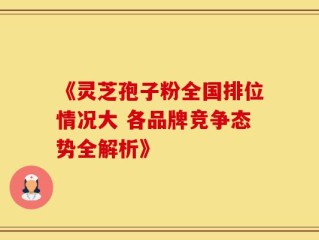 《灵芝孢子粉全国排位情况大 各品牌竞争态势全解析》