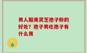 男人服用灵芝孢子粉的好处？孢子男吃孢子有什么用