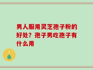 男人服用灵芝孢子粉的好处？孢子男吃孢子有什么用