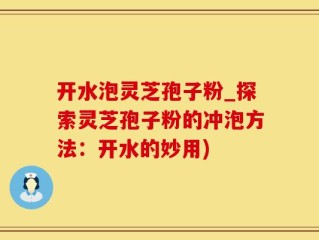 开水泡灵芝孢子粉_探索灵芝孢子粉的冲泡方法：开水的妙用)