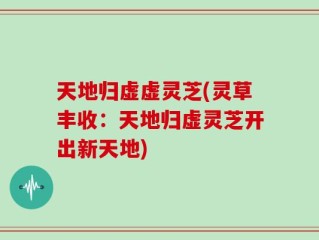 天地归虚虚灵芝(灵草丰收：天地归虚灵芝开出新天地)