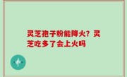 灵芝孢子粉能降火？灵芝吃多了会上火吗