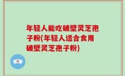 年轻人能吃破壁灵芝孢子粉(年轻人适合食用破壁灵芝孢子粉)