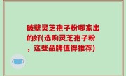 破壁灵芝孢子粉哪家出的好(选购灵芝孢子粉，这些品牌值得推荐)