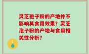 灵芝孢子粉的产地并不影响其食用效果？灵芝孢子粉的产地与食用相关性分析？
