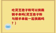 吃灵芝孢子粉可以佩戴铜手串吗(灵芝孢子粉与铜手串能一起佩戴吗？)