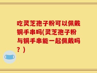 吃灵芝孢子粉可以佩戴铜手串吗(灵芝孢子粉与铜手串能一起佩戴吗？)