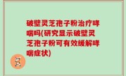 破壁灵芝孢子粉治疗哮喘吗(研究显示破壁灵芝孢子粉可有效缓解哮喘症状)
