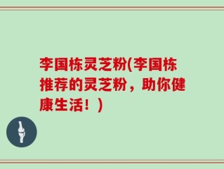 李国栋灵芝粉(李国栋推荐的灵芝粉，助你健康生活！)