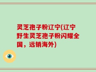 灵芝孢子粉辽宁(辽宁野生灵芝孢子粉闪耀全国，远销海外)