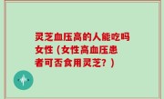 灵芝血压高的人能吃吗女性 (女性高血压患者可否食用灵芝？)