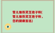 雪儿推荐灵芝孢子粉(雪儿推荐灵芝孢子粉，您的健康首选)