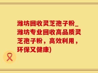 潍坊回收灵芝孢子粉_潍坊专业回收高品质灵芝孢子粉，高效利用，环保又健康)