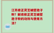 江苏修正灵芝破壁孢子粉？解读修正灵芝破壁孢子粉的功效与使用方法？