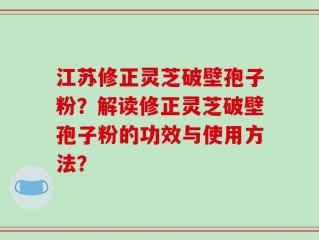 江苏修正灵芝破壁孢子粉？解读修正灵芝破壁孢子粉的功效与使用方法？