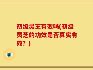 初级灵芝有效吗(初级灵芝的功效是否真实有效？)