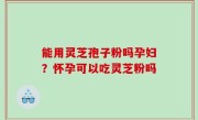 能用灵芝孢子粉吗孕妇？怀孕可以吃灵芝粉吗