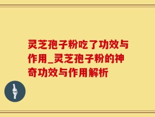 灵芝孢子粉吃了功效与作用_灵芝孢子粉的神奇功效与作用解析
