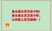 美女展示灵芝孢子粉(美女展示灵芝孢子粉，让你爱上灵芝健康！)